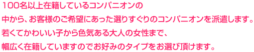 100名以上在籍しているコンパニオンの
中から、お客様のご希望にあった選りすぐりのコンパニオンを派遣します。若くてかわいい子から色気ある大人の女性まで、幅広く在籍していますのでお好みのタイプをお選び頂けます。